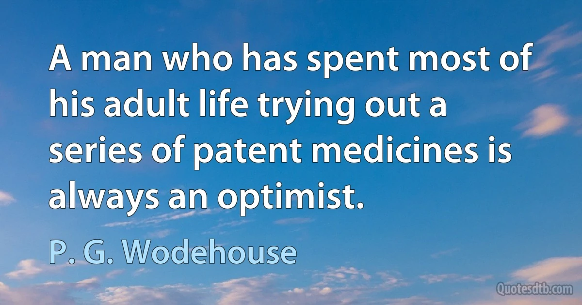 A man who has spent most of his adult life trying out a series of patent medicines is always an optimist. (P. G. Wodehouse)