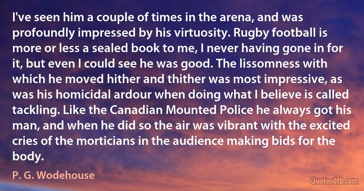 I've seen him a couple of times in the arena, and was profoundly impressed by his virtuosity. Rugby football is more or less a sealed book to me, I never having gone in for it, but even I could see he was good. The lissomness with which he moved hither and thither was most impressive, as was his homicidal ardour when doing what I believe is called tackling. Like the Canadian Mounted Police he always got his man, and when he did so the air was vibrant with the excited cries of the morticians in the audience making bids for the body. (P. G. Wodehouse)