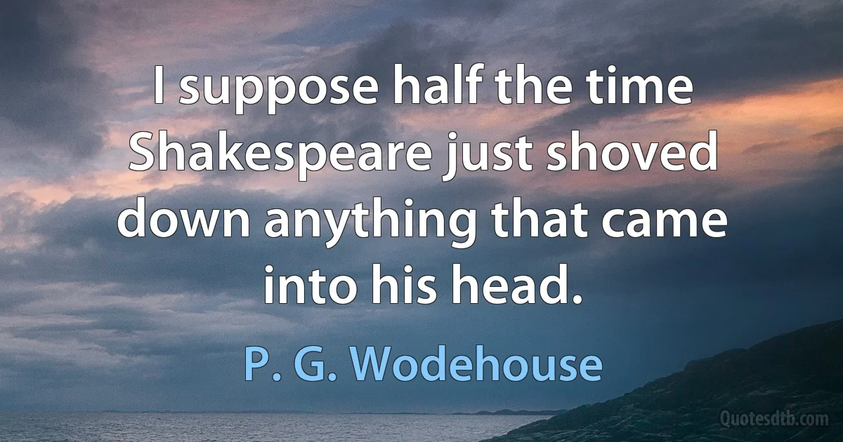 I suppose half the time Shakespeare just shoved down anything that came into his head. (P. G. Wodehouse)