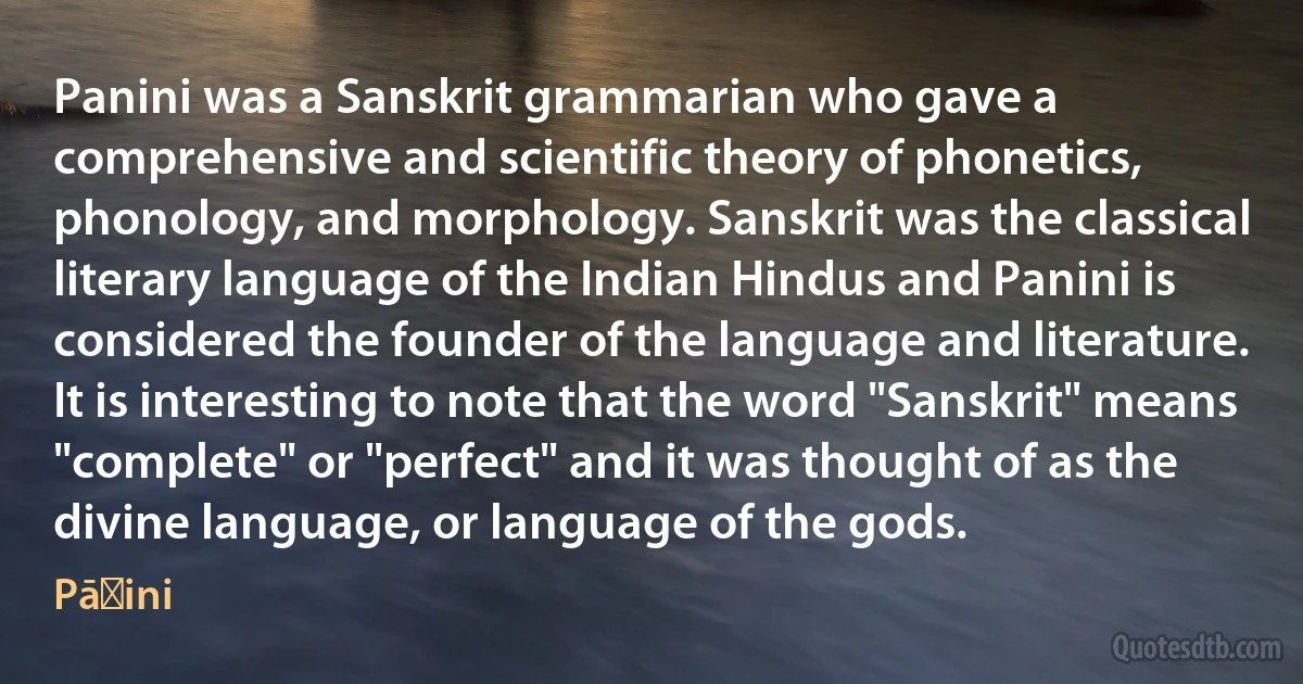 Panini was a Sanskrit grammarian who gave a comprehensive and scientific theory of phonetics, phonology, and morphology. Sanskrit was the classical literary language of the Indian Hindus and Panini is considered the founder of the language and literature. It is interesting to note that the word "Sanskrit" means "complete" or "perfect" and it was thought of as the divine language, or language of the gods. (Pāṇini)