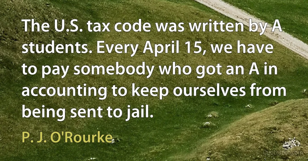 The U.S. tax code was written by A students. Every April 15, we have to pay somebody who got an A in accounting to keep ourselves from being sent to jail. (P. J. O'Rourke)