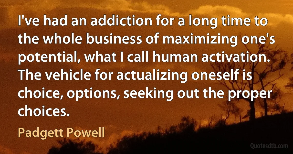 I've had an addiction for a long time to the whole business of maximizing one's potential, what I call human activation. The vehicle for actualizing oneself is choice, options, seeking out the proper choices. (Padgett Powell)