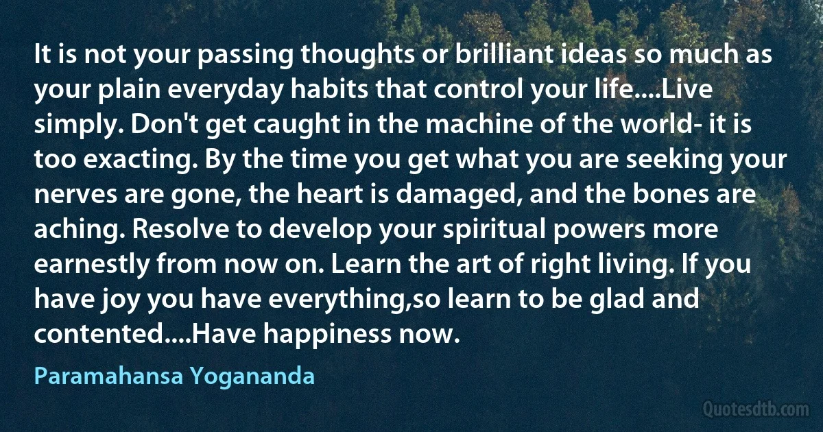 It is not your passing thoughts or brilliant ideas so much as your plain everyday habits that control your life....Live simply. Don't get caught in the machine of the world- it is too exacting. By the time you get what you are seeking your nerves are gone, the heart is damaged, and the bones are aching. Resolve to develop your spiritual powers more earnestly from now on. Learn the art of right living. If you have joy you have everything,so learn to be glad and contented....Have happiness now. (Paramahansa Yogananda)