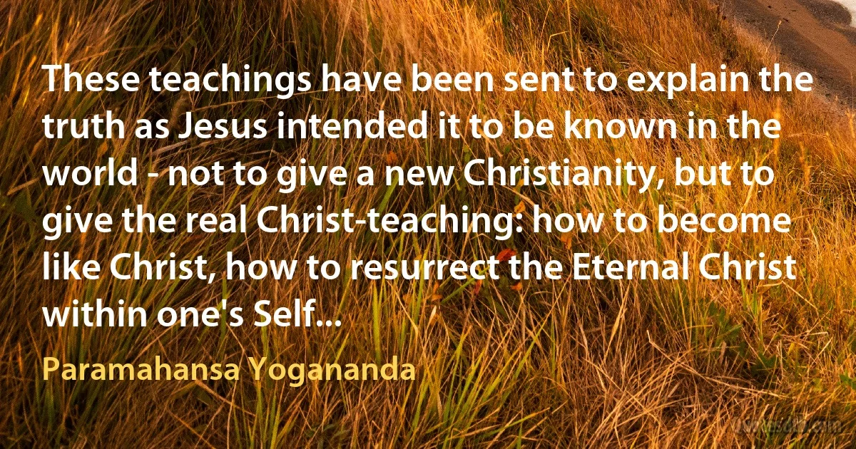 These teachings have been sent to explain the truth as Jesus intended it to be known in the world - not to give a new Christianity, but to give the real Christ-teaching: how to become like Christ, how to resurrect the Eternal Christ within one's Self... (Paramahansa Yogananda)