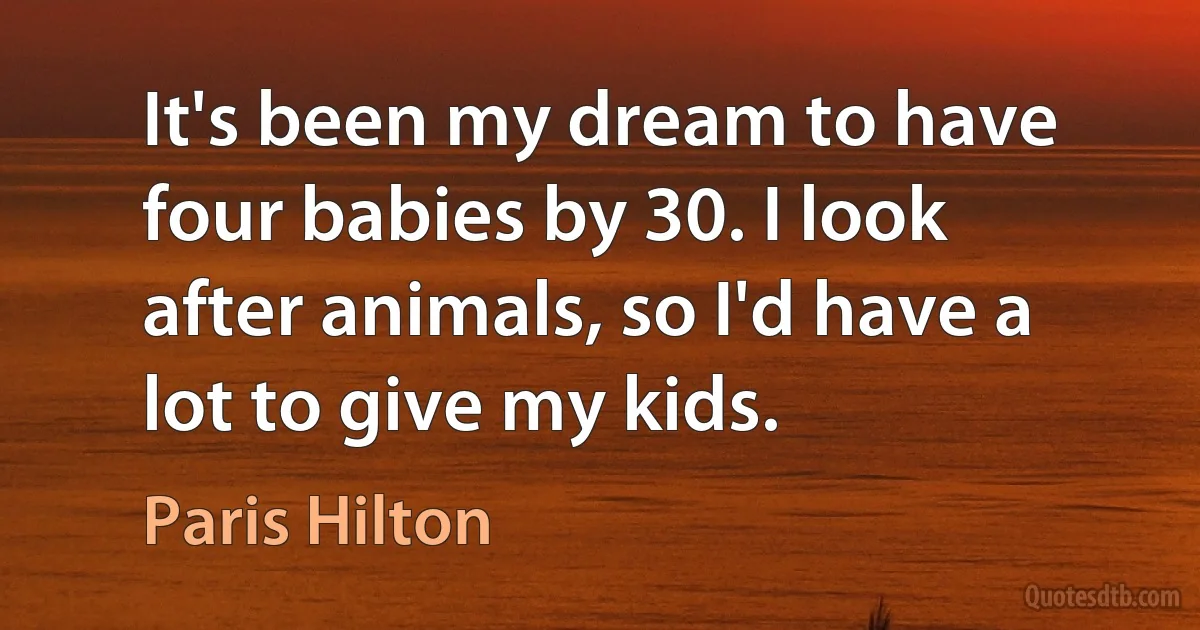 It's been my dream to have four babies by 30. I look after animals, so I'd have a lot to give my kids. (Paris Hilton)