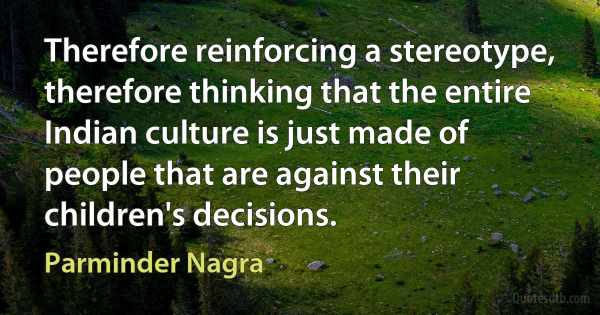 Therefore reinforcing a stereotype, therefore thinking that the entire Indian culture is just made of people that are against their children's decisions. (Parminder Nagra)