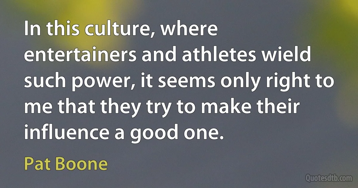 In this culture, where entertainers and athletes wield such power, it seems only right to me that they try to make their influence a good one. (Pat Boone)