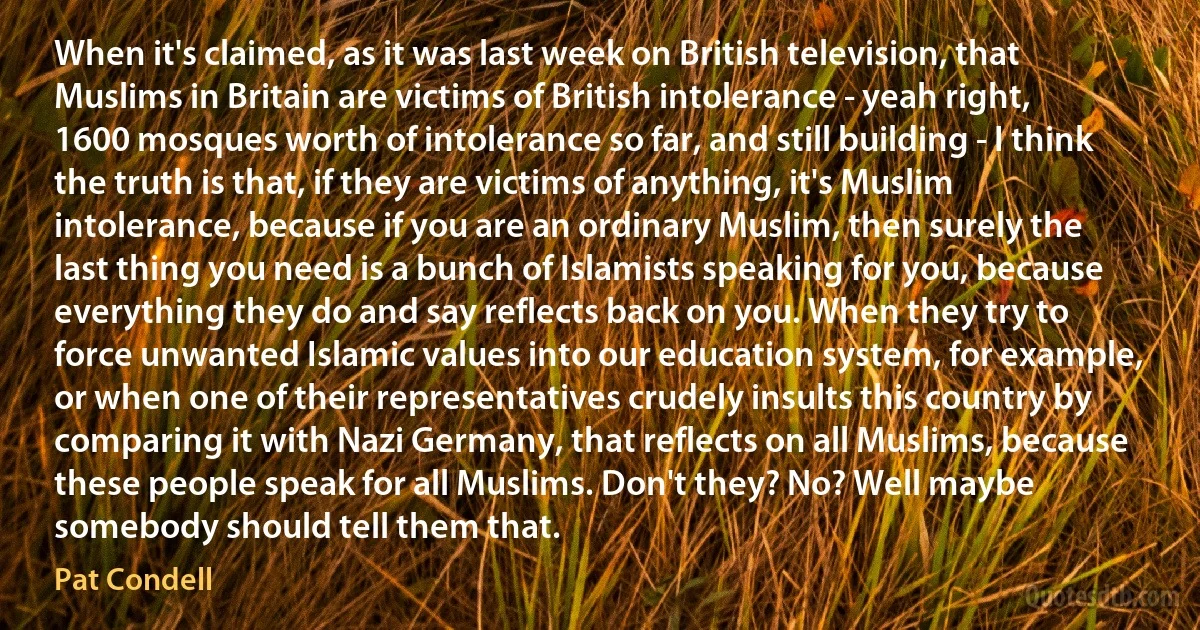 When it's claimed, as it was last week on British television, that Muslims in Britain are victims of British intolerance - yeah right, 1600 mosques worth of intolerance so far, and still building - I think the truth is that, if they are victims of anything, it's Muslim intolerance, because if you are an ordinary Muslim, then surely the last thing you need is a bunch of Islamists speaking for you, because everything they do and say reflects back on you. When they try to force unwanted Islamic values into our education system, for example, or when one of their representatives crudely insults this country by comparing it with Nazi Germany, that reflects on all Muslims, because these people speak for all Muslims. Don't they? No? Well maybe somebody should tell them that. (Pat Condell)