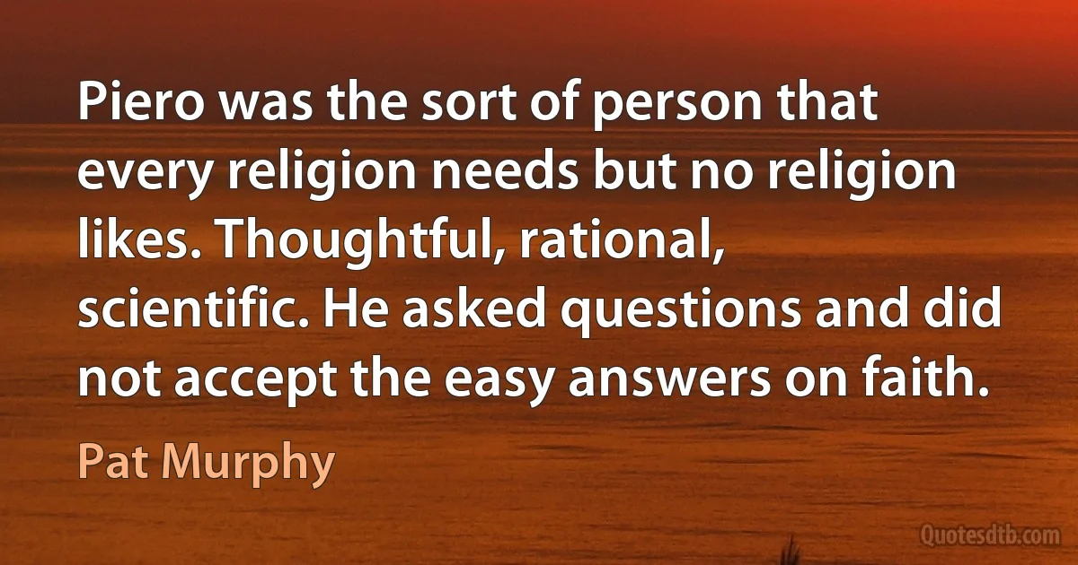 Piero was the sort of person that every religion needs but no religion likes. Thoughtful, rational, scientific. He asked questions and did not accept the easy answers on faith. (Pat Murphy)