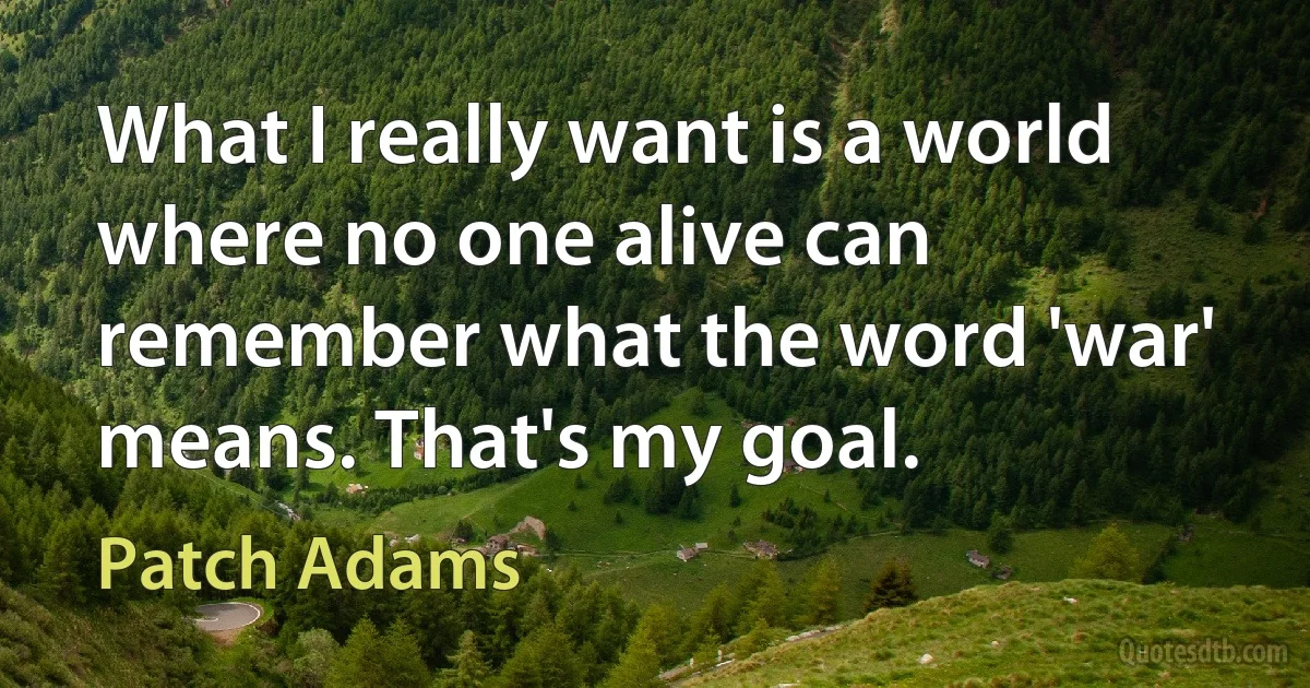 What I really want is a world where no one alive can remember what the word 'war' means. That's my goal. (Patch Adams)