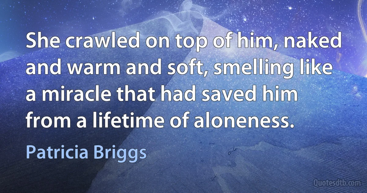 She crawled on top of him, naked and warm and soft, smelling like a miracle that had saved him from a lifetime of aloneness. (Patricia Briggs)