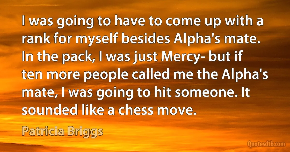 I was going to have to come up with a rank for myself besides Alpha's mate. In the pack, I was just Mercy- but if ten more people called me the Alpha's mate, I was going to hit someone. It sounded like a chess move. (Patricia Briggs)