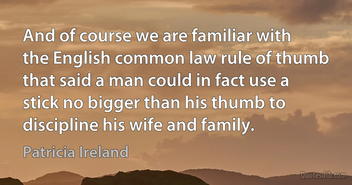 And of course we are familiar with the English common law rule of thumb that said a man could in fact use a stick no bigger than his thumb to discipline his wife and family. (Patricia Ireland)