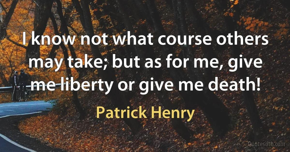 I know not what course others may take; but as for me, give me liberty or give me death! (Patrick Henry)