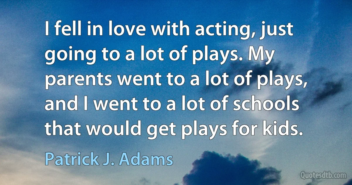 I fell in love with acting, just going to a lot of plays. My parents went to a lot of plays, and I went to a lot of schools that would get plays for kids. (Patrick J. Adams)