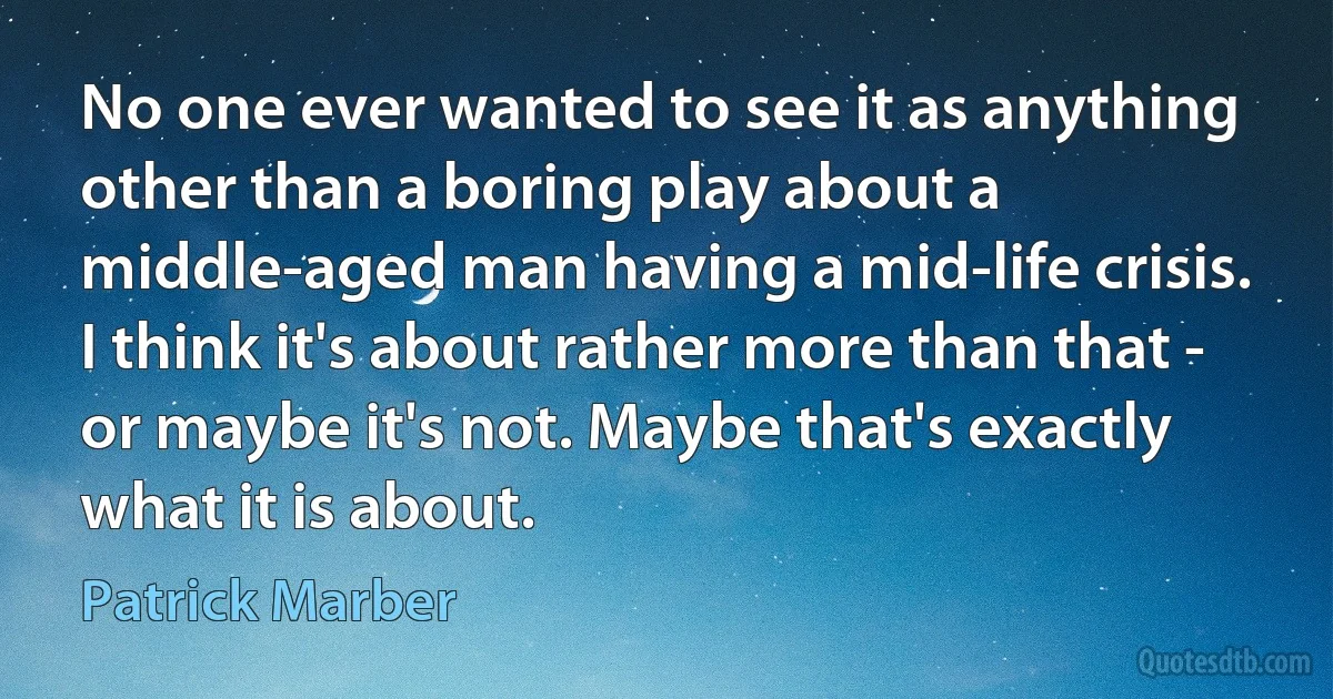 No one ever wanted to see it as anything other than a boring play about a middle-aged man having a mid-life crisis. I think it's about rather more than that - or maybe it's not. Maybe that's exactly what it is about. (Patrick Marber)