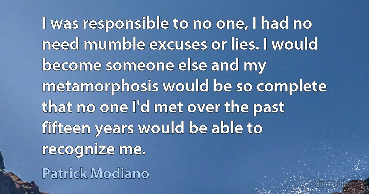 I was responsible to no one, I had no need mumble excuses or lies. I would become someone else and my metamorphosis would be so complete that no one I'd met over the past fifteen years would be able to recognize me. (Patrick Modiano)