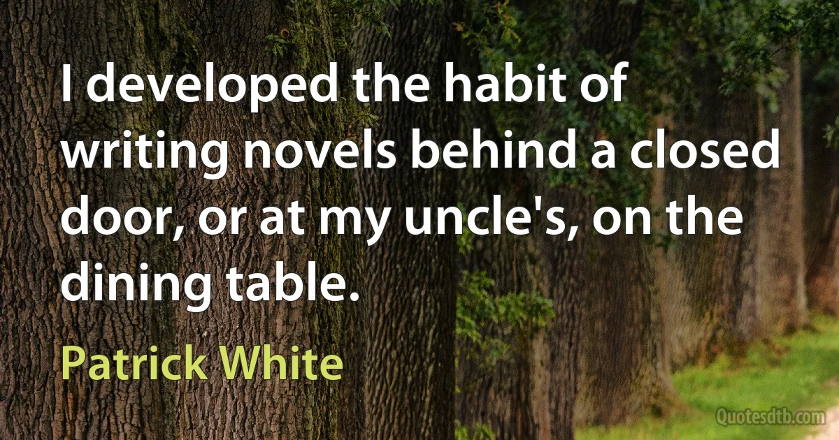 I developed the habit of writing novels behind a closed door, or at my uncle's, on the dining table. (Patrick White)