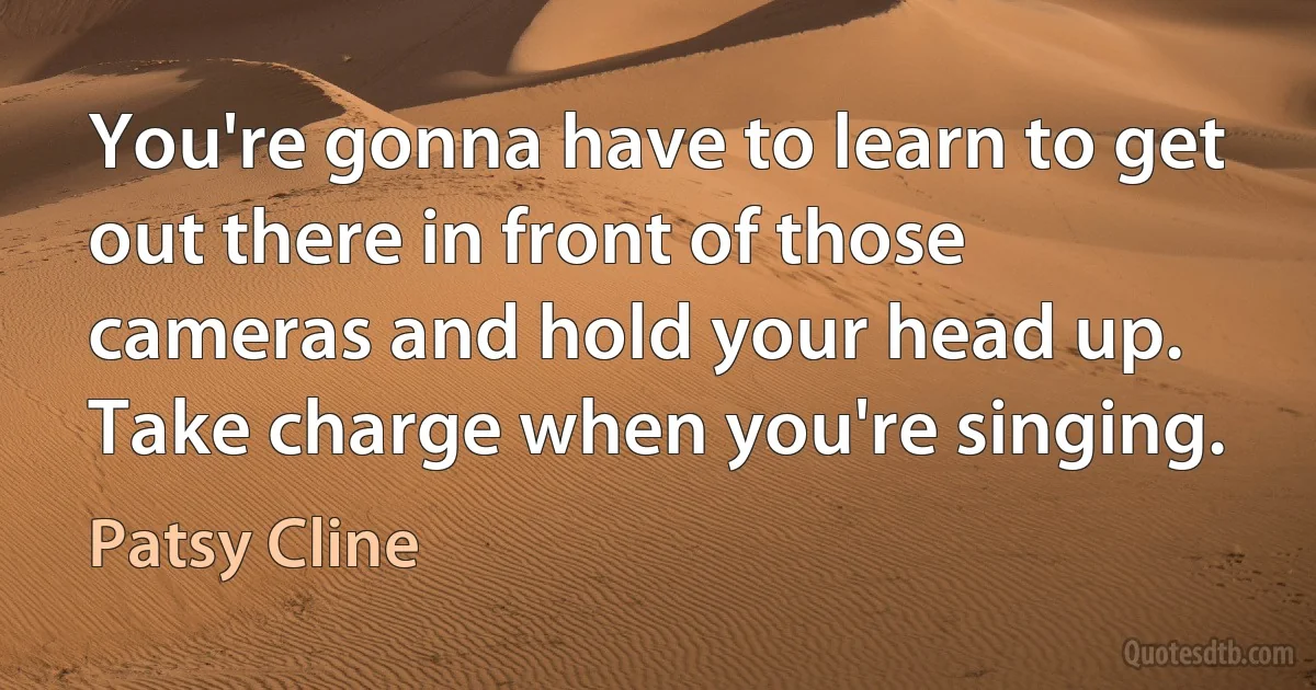 You're gonna have to learn to get out there in front of those cameras and hold your head up. Take charge when you're singing. (Patsy Cline)