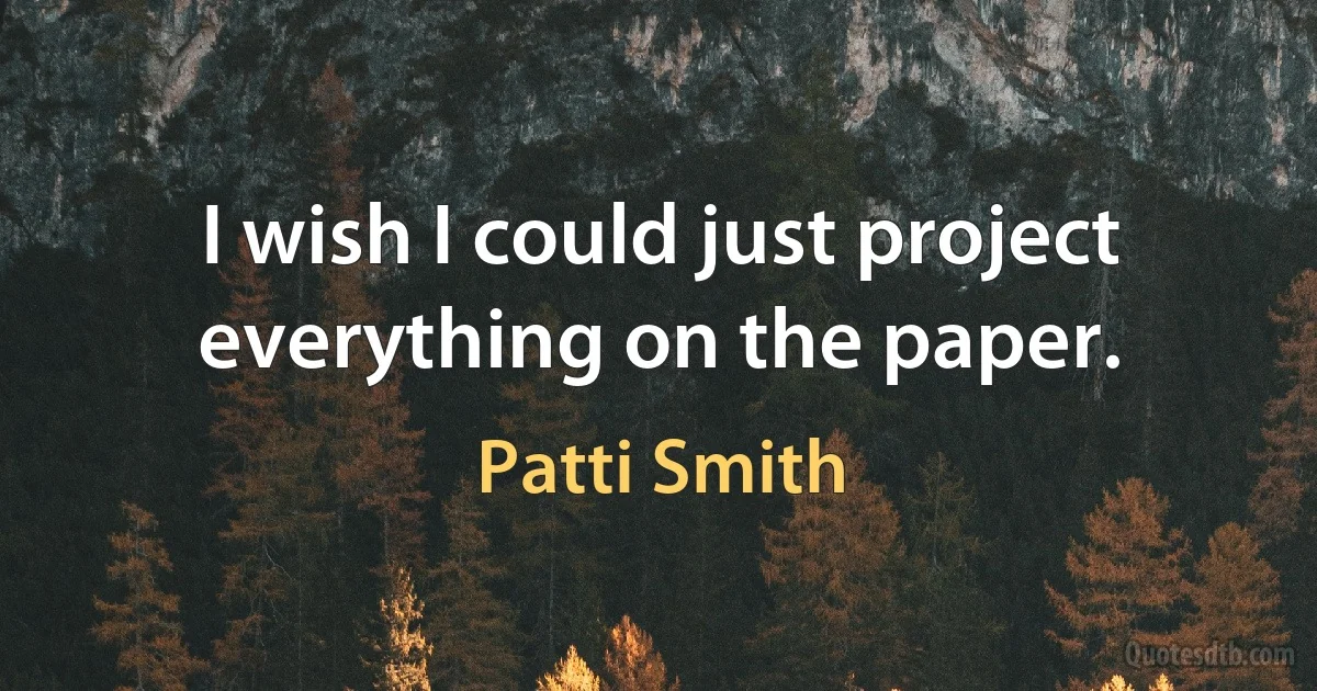 I wish I could just project everything on the paper. (Patti Smith)