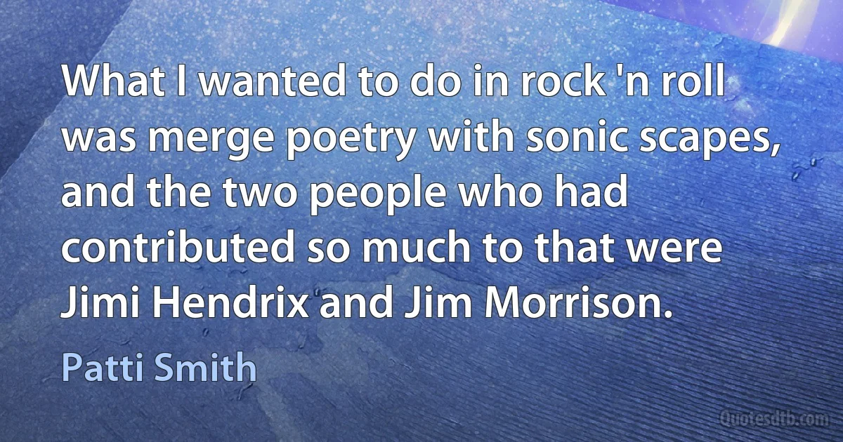 What I wanted to do in rock 'n roll was merge poetry with sonic scapes, and the two people who had contributed so much to that were Jimi Hendrix and Jim Morrison. (Patti Smith)