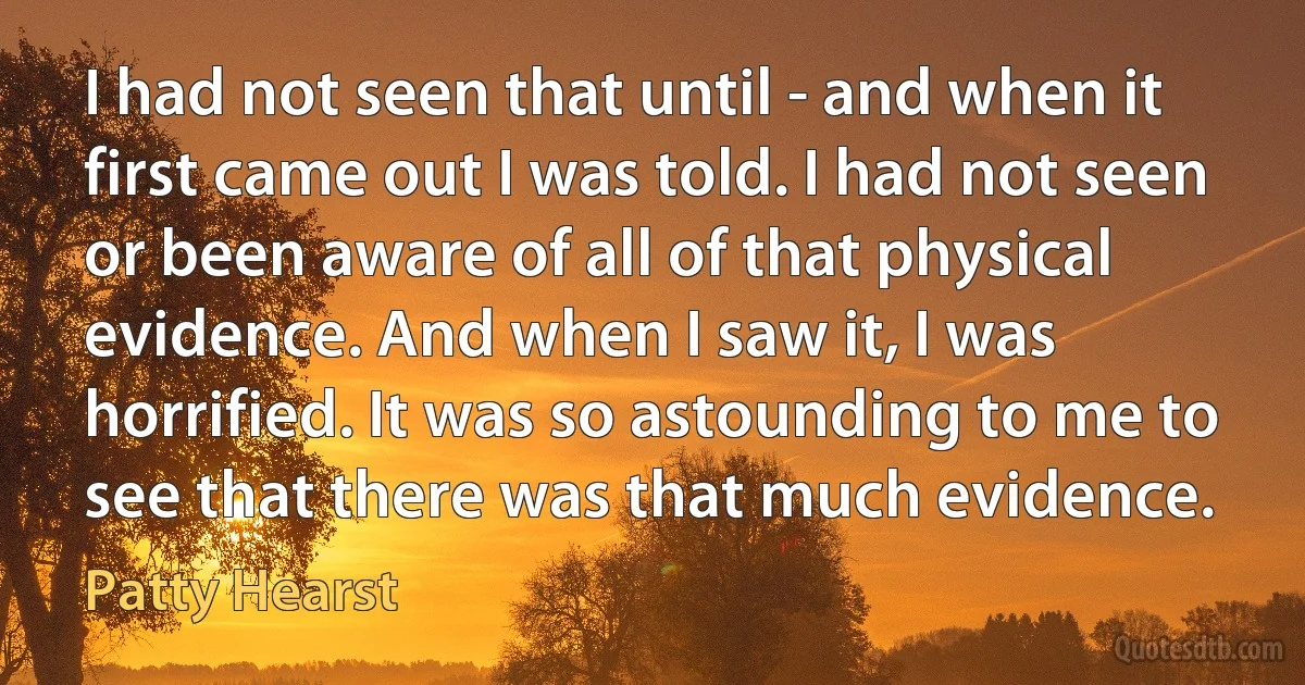 I had not seen that until - and when it first came out I was told. I had not seen or been aware of all of that physical evidence. And when I saw it, I was horrified. It was so astounding to me to see that there was that much evidence. (Patty Hearst)