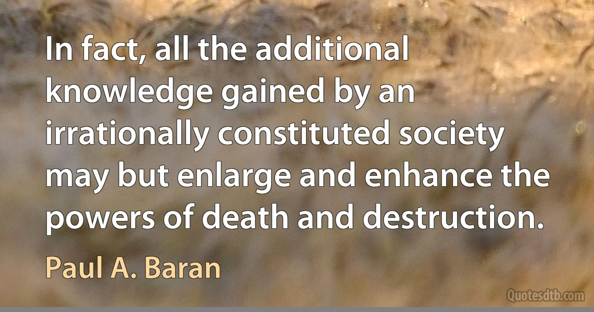 In fact, all the additional knowledge gained by an irrationally constituted society may but enlarge and enhance the powers of death and destruction. (Paul A. Baran)