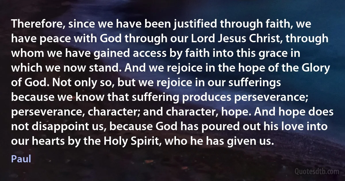 Therefore, since we have been justified through faith, we have peace with God through our Lord Jesus Christ, through whom we have gained access by faith into this grace in which we now stand. And we rejoice in the hope of the Glory of God. Not only so, but we rejoice in our sufferings because we know that suffering produces perseverance; perseverance, character; and character, hope. And hope does not disappoint us, because God has poured out his love into our hearts by the Holy Spirit, who he has given us. (Paul)