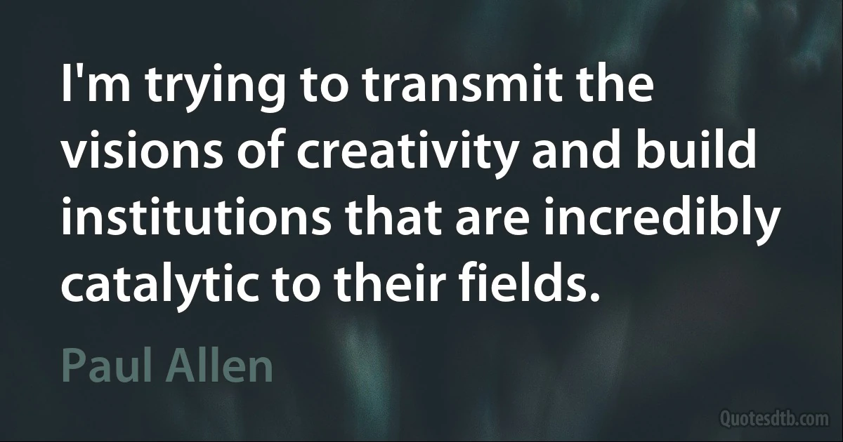 I'm trying to transmit the visions of creativity and build institutions that are incredibly catalytic to their fields. (Paul Allen)