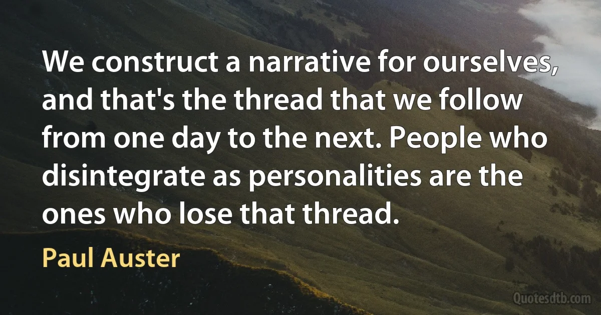 We construct a narrative for ourselves, and that's the thread that we follow from one day to the next. People who disintegrate as personalities are the ones who lose that thread. (Paul Auster)