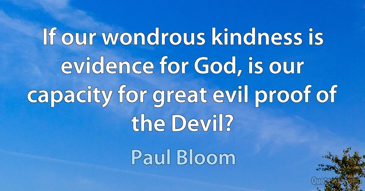 If our wondrous kindness is evidence for God, is our capacity for great evil proof of the Devil? (Paul Bloom)