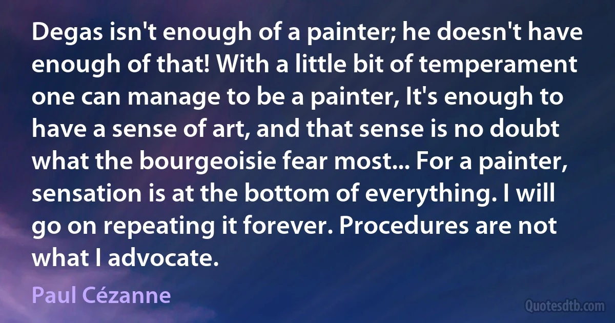 Degas isn't enough of a painter; he doesn't have enough of that! With a little bit of temperament one can manage to be a painter, It's enough to have a sense of art, and that sense is no doubt what the bourgeoisie fear most... For a painter, sensation is at the bottom of everything. I will go on repeating it forever. Procedures are not what I advocate. (Paul Cézanne)