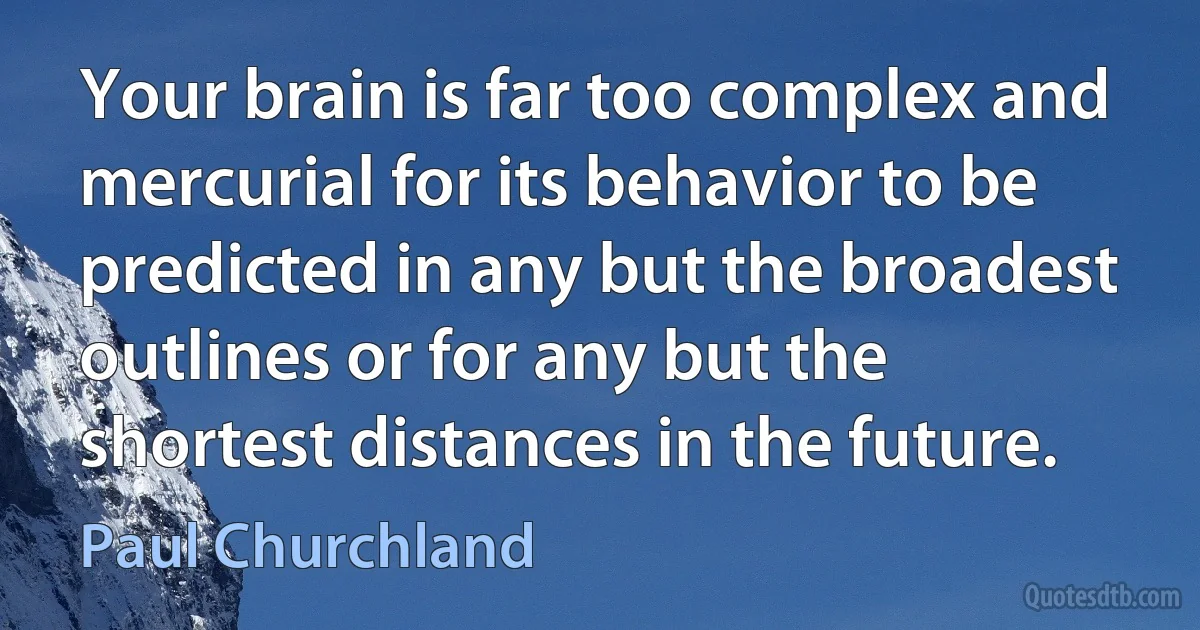 Your brain is far too complex and mercurial for its behavior to be predicted in any but the broadest outlines or for any but the shortest distances in the future. (Paul Churchland)