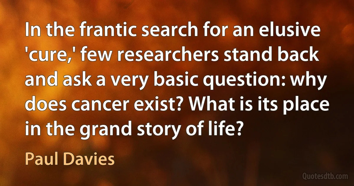 In the frantic search for an elusive 'cure,' few researchers stand back and ask a very basic question: why does cancer exist? What is its place in the grand story of life? (Paul Davies)