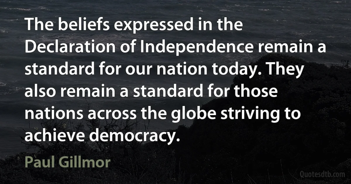 The beliefs expressed in the Declaration of Independence remain a standard for our nation today. They also remain a standard for those nations across the globe striving to achieve democracy. (Paul Gillmor)