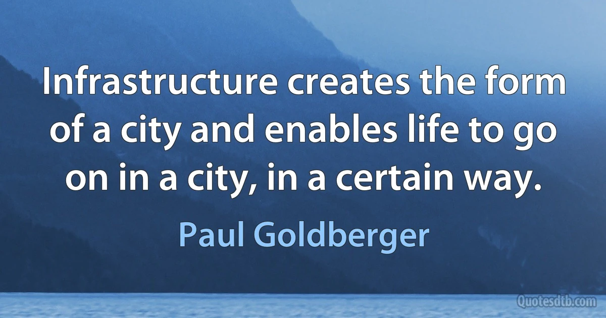 Infrastructure creates the form of a city and enables life to go on in a city, in a certain way. (Paul Goldberger)