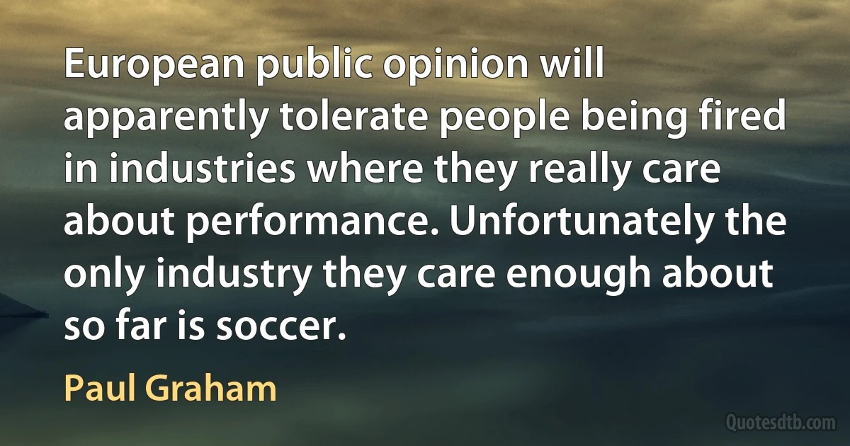 European public opinion will apparently tolerate people being fired in industries where they really care about performance. Unfortunately the only industry they care enough about so far is soccer. (Paul Graham)