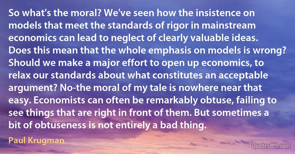 So what's the moral? We've seen how the insistence on models that meet the standards of rigor in mainstream economics can lead to neglect of clearly valuable ideas. Does this mean that the whole emphasis on models is wrong? Should we make a major effort to open up economics, to relax our standards about what constitutes an acceptable argument? No-the moral of my tale is nowhere near that easy. Economists can often be remarkably obtuse, failing to see things that are right in front of them. But sometimes a bit of obtuseness is not entirely a bad thing. (Paul Krugman)