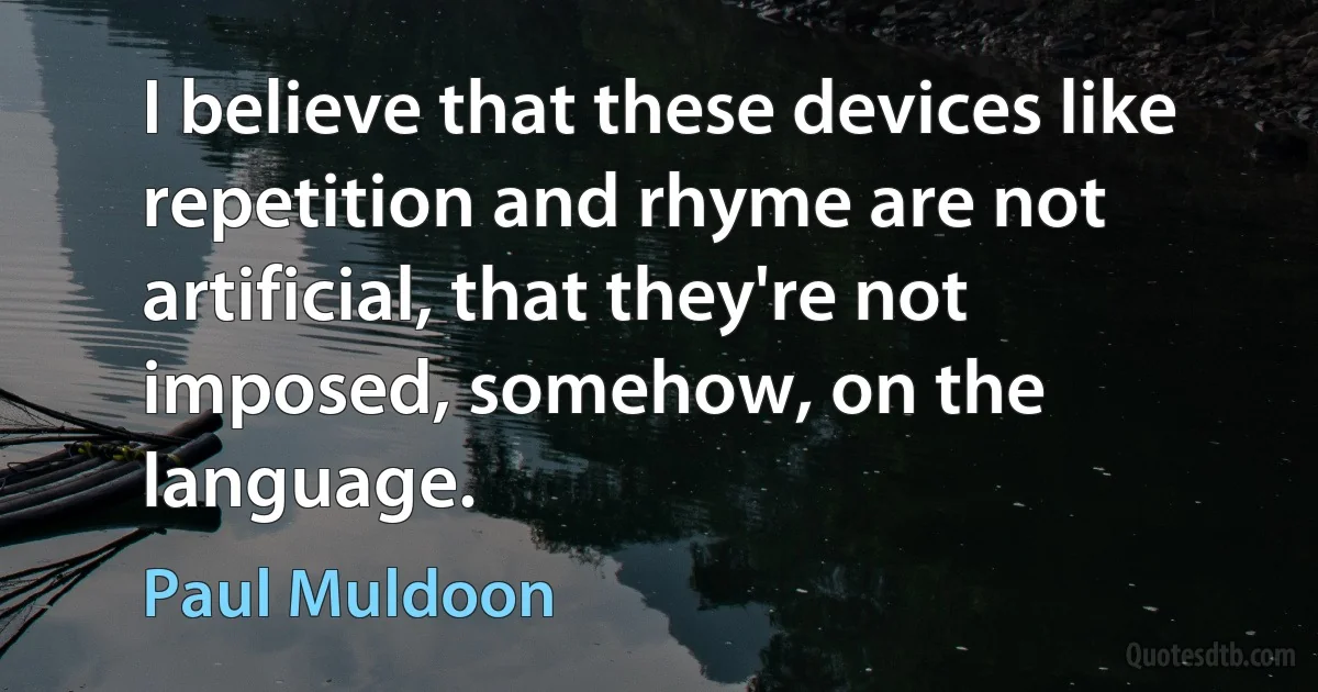 I believe that these devices like repetition and rhyme are not artificial, that they're not imposed, somehow, on the language. (Paul Muldoon)