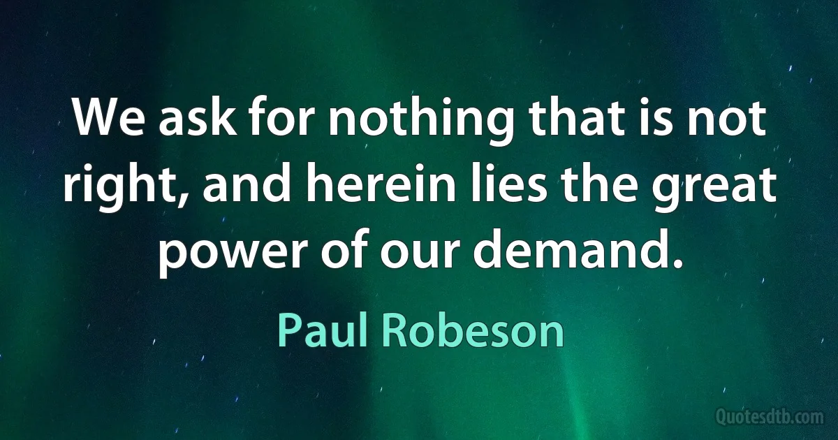 We ask for nothing that is not right, and herein lies the great power of our demand. (Paul Robeson)