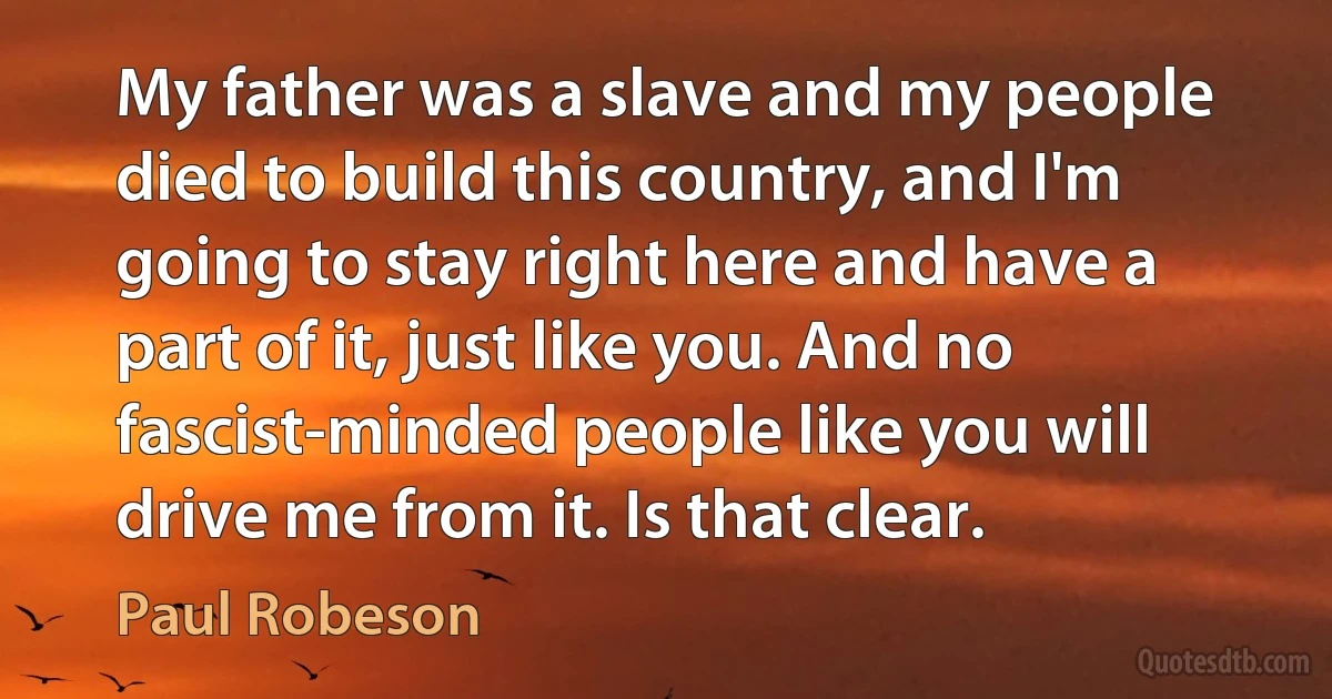 My father was a slave and my people died to build this country, and I'm going to stay right here and have a part of it, just like you. And no fascist-minded people like you will drive me from it. Is that clear. (Paul Robeson)