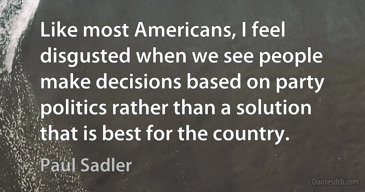 Like most Americans, I feel disgusted when we see people make decisions based on party politics rather than a solution that is best for the country. (Paul Sadler)