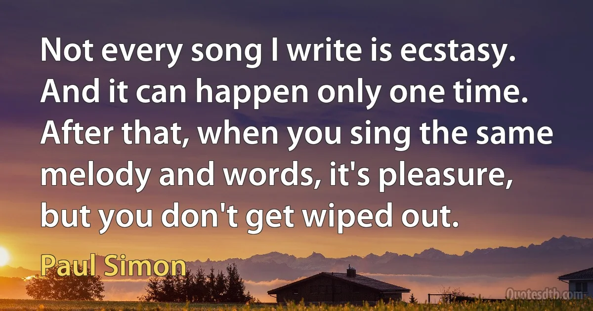 Not every song I write is ecstasy. And it can happen only one time. After that, when you sing the same melody and words, it's pleasure, but you don't get wiped out. (Paul Simon)