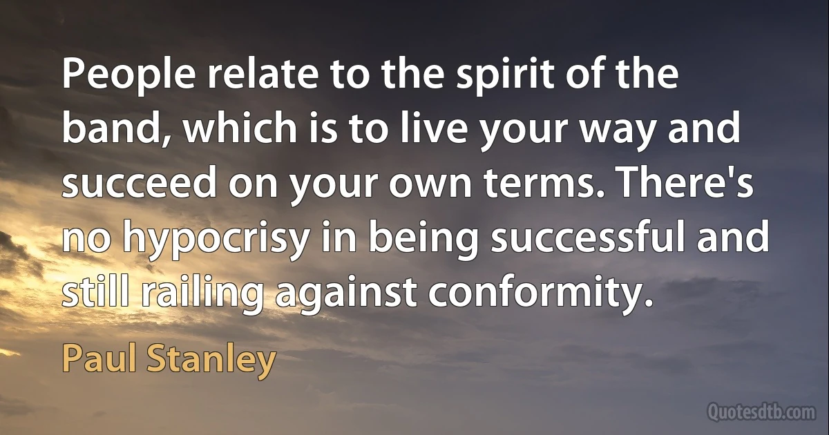 People relate to the spirit of the band, which is to live your way and succeed on your own terms. There's no hypocrisy in being successful and still railing against conformity. (Paul Stanley)