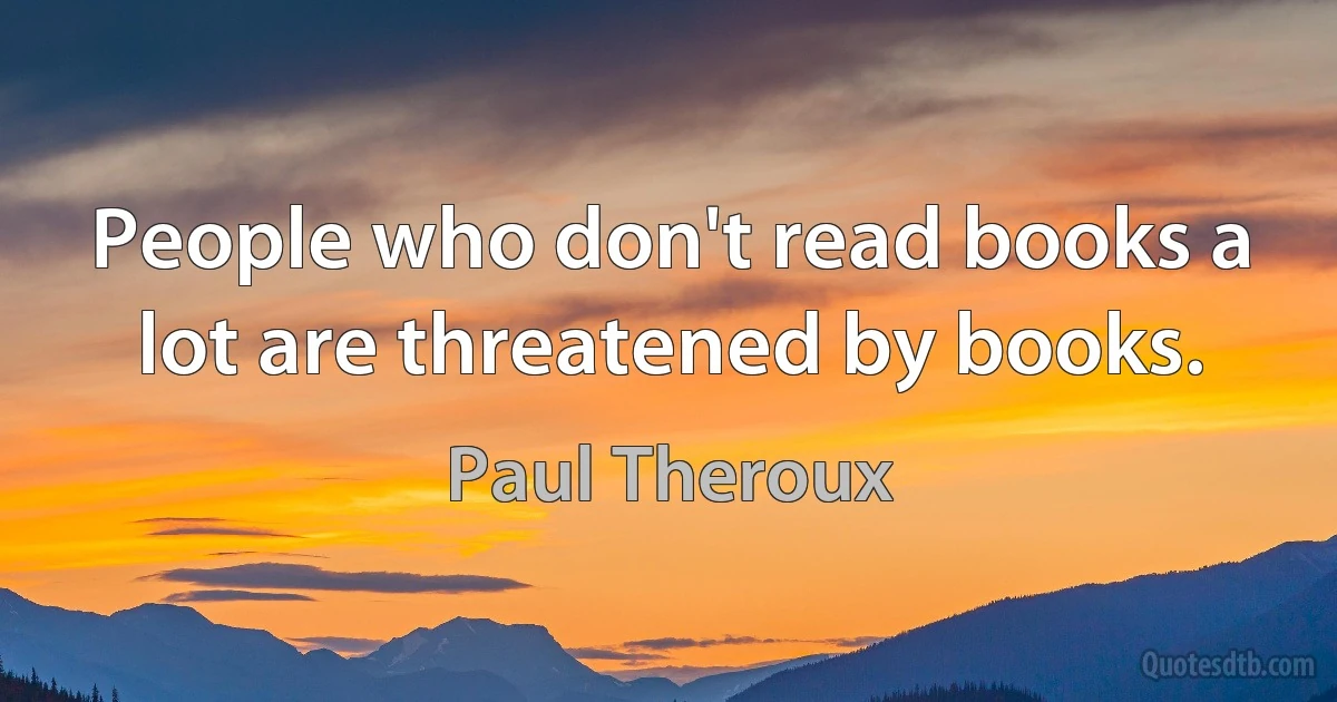 People who don't read books a lot are threatened by books. (Paul Theroux)