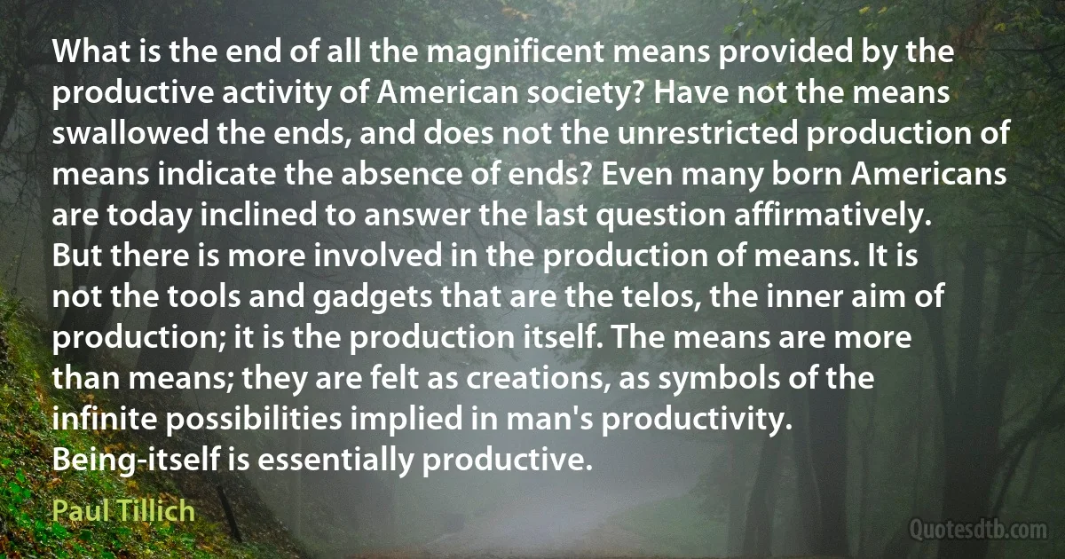 What is the end of all the magnificent means provided by the productive activity of American society? Have not the means swallowed the ends, and does not the unrestricted production of means indicate the absence of ends? Even many born Americans are today inclined to answer the last question affirmatively. But there is more involved in the production of means. It is not the tools and gadgets that are the telos, the inner aim of production; it is the production itself. The means are more than means; they are felt as creations, as symbols of the infinite possibilities implied in man's productivity. Being-itself is essentially productive. (Paul Tillich)