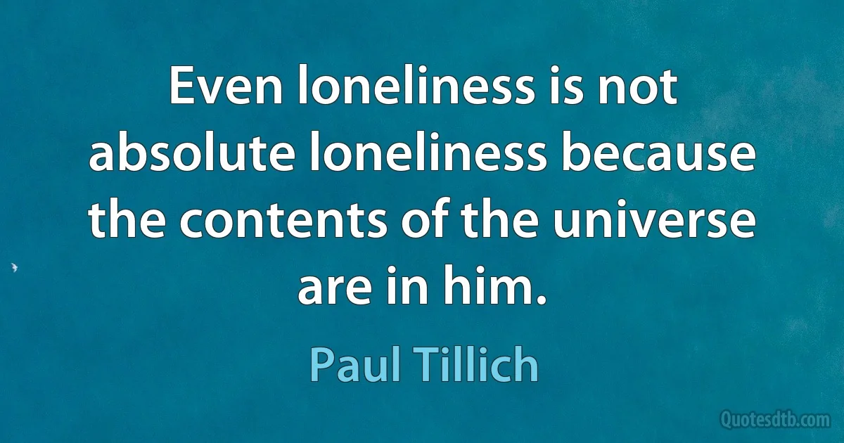 Even loneliness is not absolute loneliness because the contents of the universe are in him. (Paul Tillich)