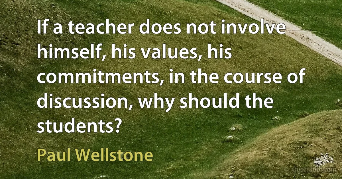 If a teacher does not involve himself, his values, his commitments, in the course of discussion, why should the students? (Paul Wellstone)