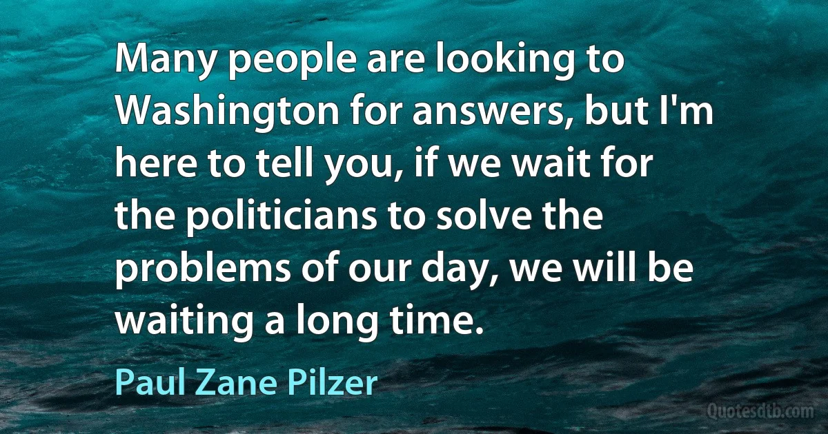 Many people are looking to Washington for answers, but I'm here to tell you, if we wait for the politicians to solve the problems of our day, we will be waiting a long time. (Paul Zane Pilzer)