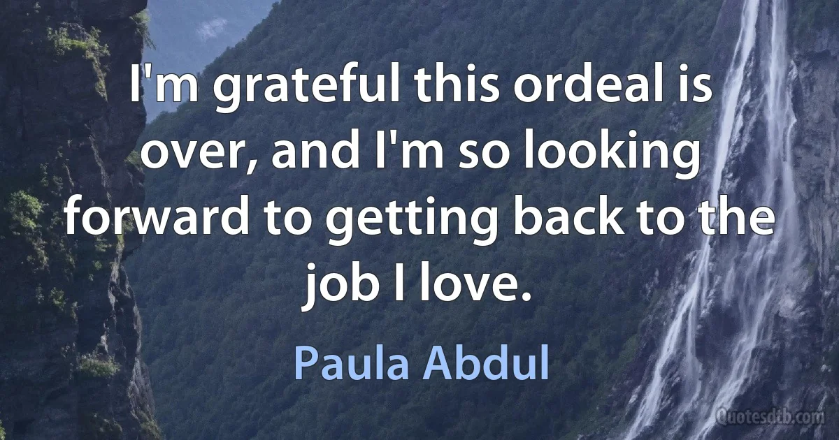 I'm grateful this ordeal is over, and I'm so looking forward to getting back to the job I love. (Paula Abdul)